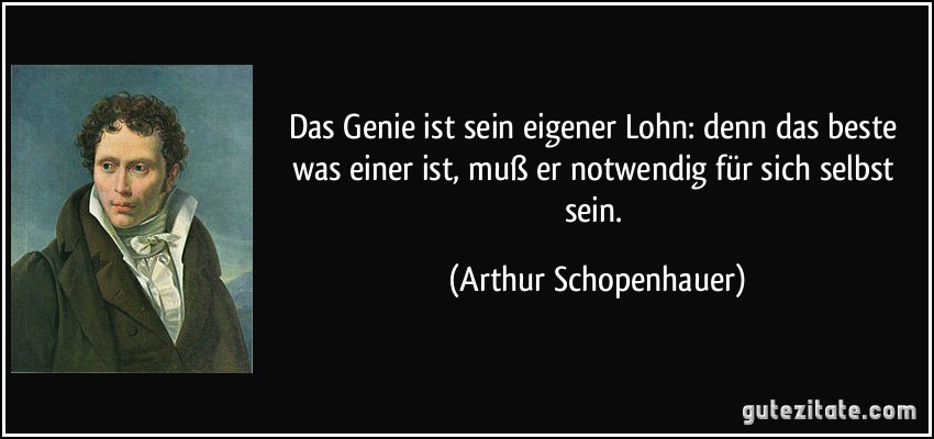 Das Genie ist sein eigener Lohn: denn das beste was einer ist, muß er notwendig für sich selbst sein. (Arthur Schopenhauer)