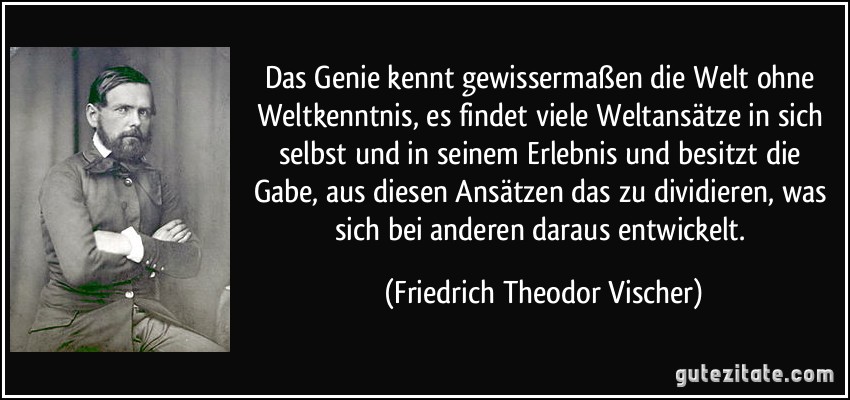 Das Genie kennt gewissermaßen die Welt ohne Weltkenntnis, es findet viele Weltansätze in sich selbst und in seinem Erlebnis und besitzt die Gabe, aus diesen Ansätzen das zu dividieren, was sich bei anderen daraus entwickelt. (Friedrich Theodor Vischer)