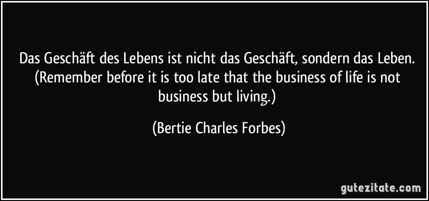 Das Geschäft des Lebens ist nicht das Geschäft, sondern das Leben. (Remember before it is too late that the business of life is not business but living.) (Bertie Charles Forbes)