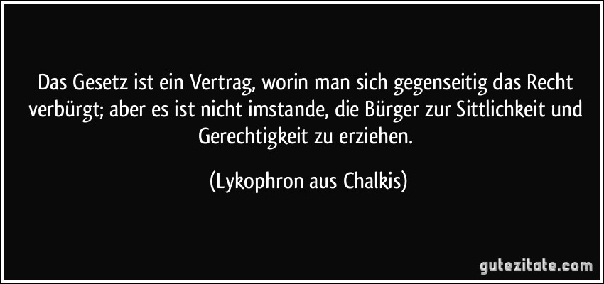 Das Gesetz ist ein Vertrag, worin man sich gegenseitig das Recht verbürgt; aber es ist nicht imstande, die Bürger zur Sittlichkeit und Gerechtigkeit zu erziehen. (Lykophron aus Chalkis)