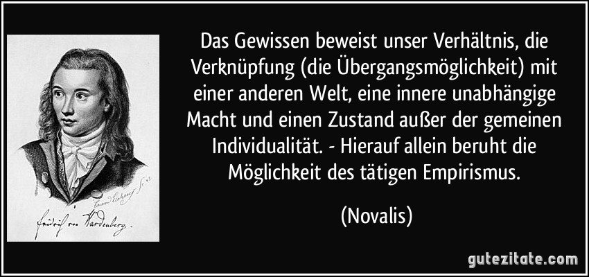 Das Gewissen beweist unser Verhältnis, die Verknüpfung (die Übergangsmöglichkeit) mit einer anderen Welt, eine innere unabhängige Macht und einen Zustand außer der gemeinen Individualität. - Hierauf allein beruht die Möglichkeit des tätigen Empirismus. (Novalis)