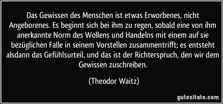 Das Gewissen des Menschen ist etwas Erworbenes, nicht Angeborenes. Es beginnt sich bei ihm zu regen, sobald eine von ihm anerkannte Norm des Wollens und Handelns mit einem auf sie bezüglichen Falle in seinem Vorstellen zusammentrifft; es entsteht alsdann das Gefühlsurteil, und das ist der Richterspruch, den wir dem Gewissen zuschreiben. (Theodor Waitz)