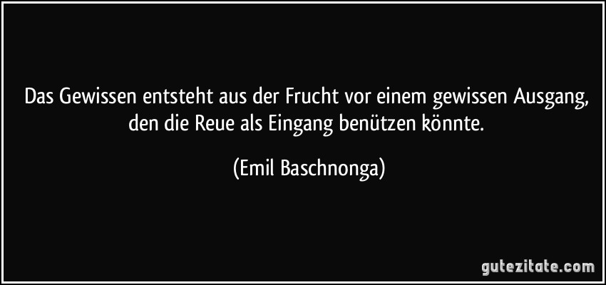 Das Gewissen entsteht aus der Frucht vor einem gewissen Ausgang, den die Reue als Eingang benützen könnte. (Emil Baschnonga)