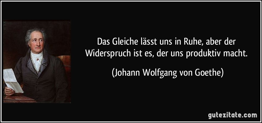 Das Gleiche lässt uns in Ruhe, aber der Widerspruch ist es, der uns produktiv macht. (Johann Wolfgang von Goethe)