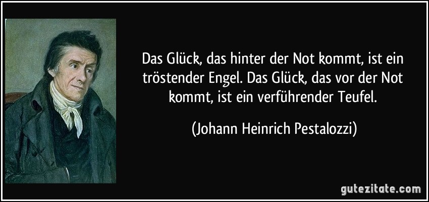 Das Glück, das hinter der Not kommt, ist ein tröstender Engel. Das Glück, das vor der Not kommt, ist ein verführender Teufel. (Johann Heinrich Pestalozzi)