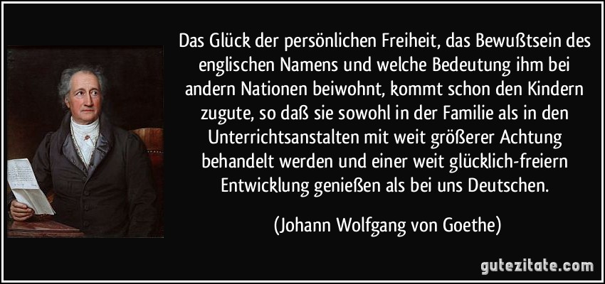 Das Glück der persönlichen Freiheit, das Bewußtsein des englischen Namens und welche Bedeutung ihm bei andern Nationen beiwohnt, kommt schon den Kindern zugute, so daß sie sowohl in der Familie als in den Unterrichtsanstalten mit weit größerer Achtung behandelt werden und einer weit glücklich-freiern Entwicklung genießen als bei uns Deutschen. (Johann Wolfgang von Goethe)