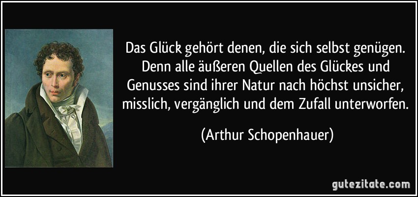Das Glück gehört denen, die sich selbst genügen. Denn alle äußeren Quellen des Glückes und Genusses sind ihrer Natur nach höchst unsicher, misslich, vergänglich und dem Zufall unterworfen. (Arthur Schopenhauer)