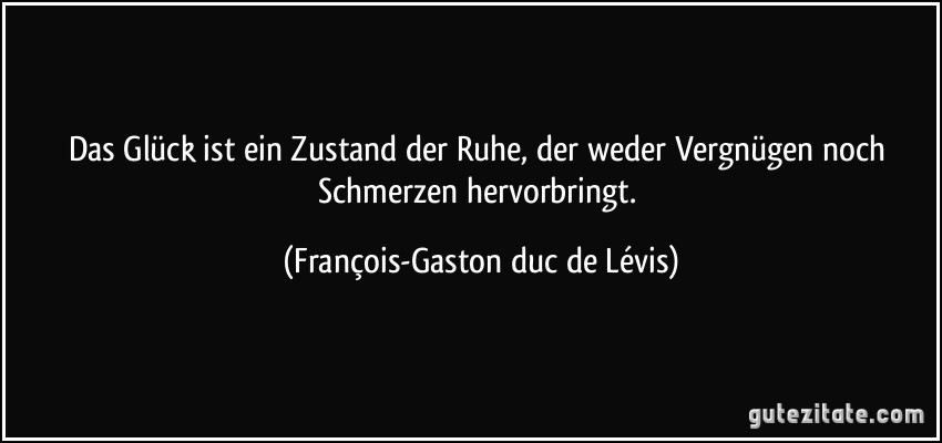 Das Glück ist ein Zustand der Ruhe, der weder Vergnügen noch Schmerzen hervorbringt. (François-Gaston duc de Lévis)