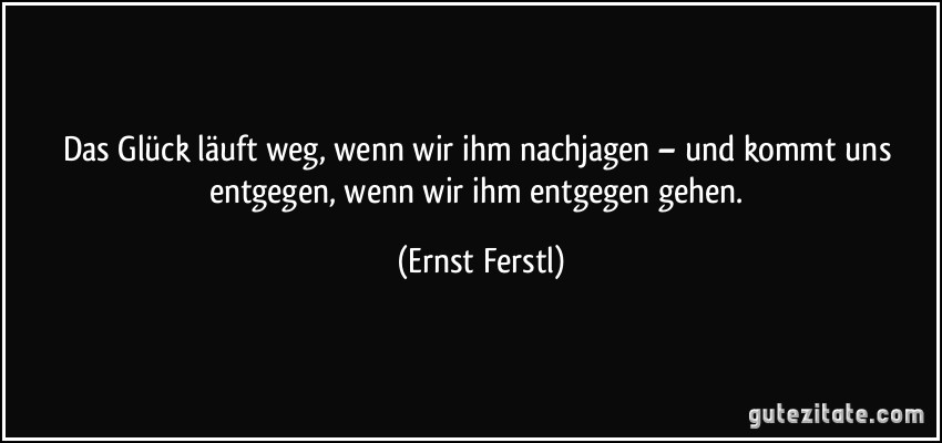 Das Glück läuft weg, wenn wir ihm nachjagen – und kommt uns entgegen, wenn wir ihm entgegen gehen. (Ernst Ferstl)