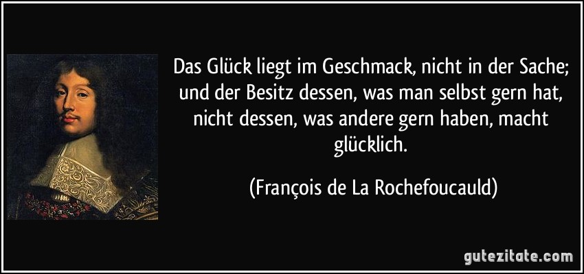 Das Glück liegt im Geschmack, nicht in der Sache; und der Besitz dessen, was man selbst gern hat, nicht dessen, was andere gern haben, macht glücklich. (François de La Rochefoucauld)