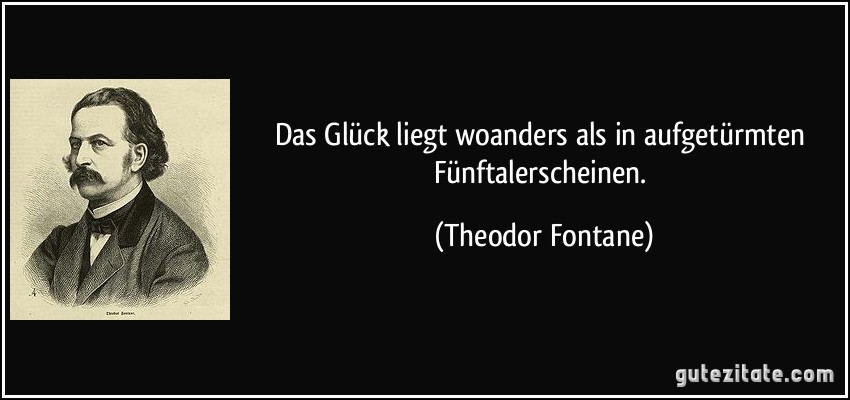 Das Glück liegt woanders als in aufgetürmten Fünftalerscheinen. (Theodor Fontane)