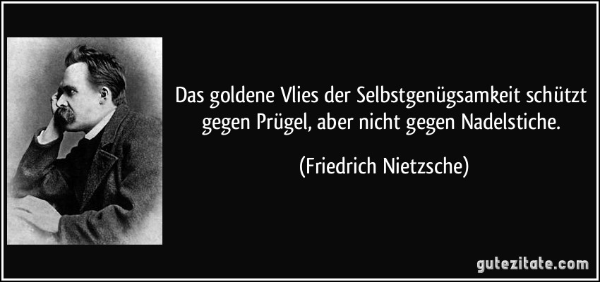 Das goldene Vlies der Selbstgenügsamkeit schützt gegen Prügel, aber nicht gegen Nadelstiche. (Friedrich Nietzsche)