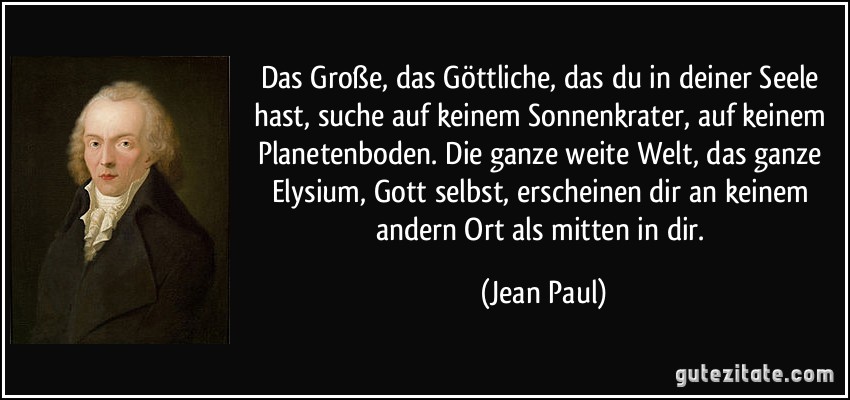 Das Große, das Göttliche, das du in deiner Seele hast, suche auf keinem Sonnenkrater, auf keinem Planetenboden. Die ganze weite Welt, das ganze Elysium, Gott selbst, erscheinen dir an keinem andern Ort als mitten in dir. (Jean Paul)