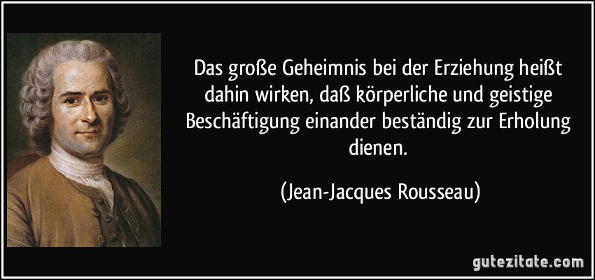 Das große Geheimnis bei der Erziehung heißt dahin wirken, daß körperliche und geistige Beschäftigung einander beständig zur Erholung dienen. (Jean-Jacques Rousseau)