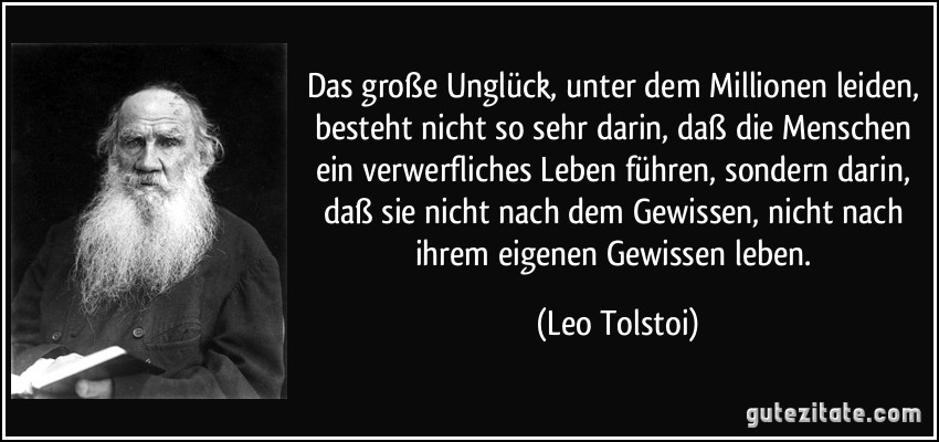 Das große Unglück, unter dem Millionen leiden, besteht nicht so sehr darin, daß die Menschen ein verwerfliches Leben führen, sondern darin, daß sie nicht nach dem Gewissen, nicht nach ihrem eigenen Gewissen leben. (Leo Tolstoi)