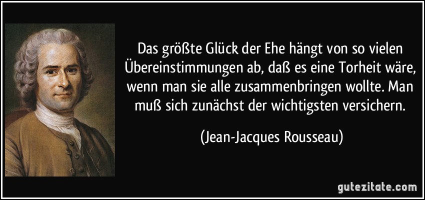 Das größte Glück der Ehe hängt von so vielen Übereinstimmungen ab, daß es eine Torheit wäre, wenn man sie alle zusammenbringen wollte. Man muß sich zunächst der wichtigsten versichern. (Jean-Jacques Rousseau)