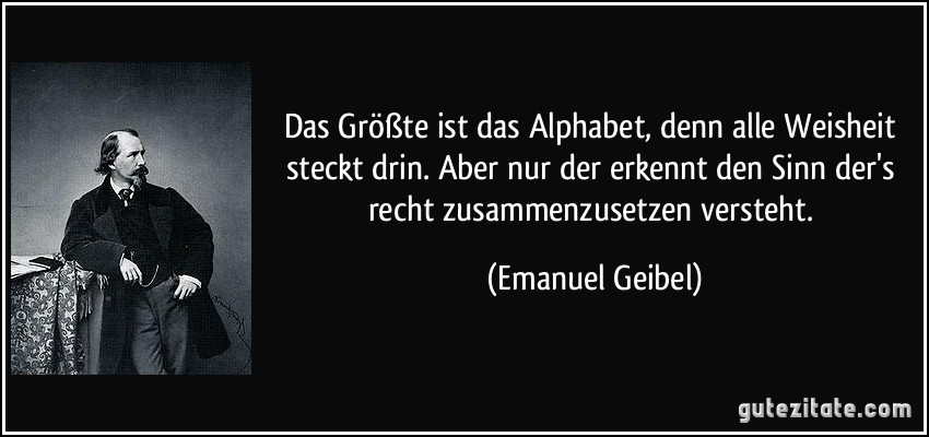 Das Größte ist das Alphabet, denn alle Weisheit steckt drin. Aber nur der erkennt den Sinn der's recht zusammenzusetzen versteht. (Emanuel Geibel)