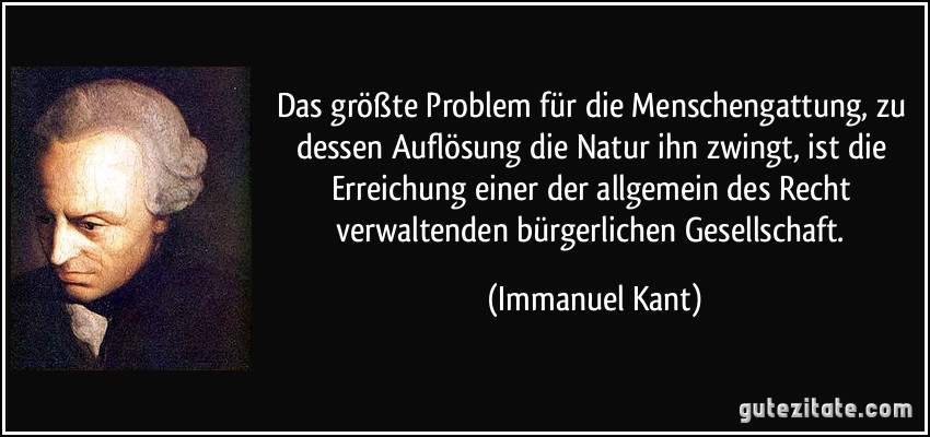 Das größte Problem für die Menschengattung, zu dessen Auflösung die Natur ihn zwingt, ist die Erreichung einer der allgemein des Recht verwaltenden bürgerlichen Gesellschaft. (Immanuel Kant)