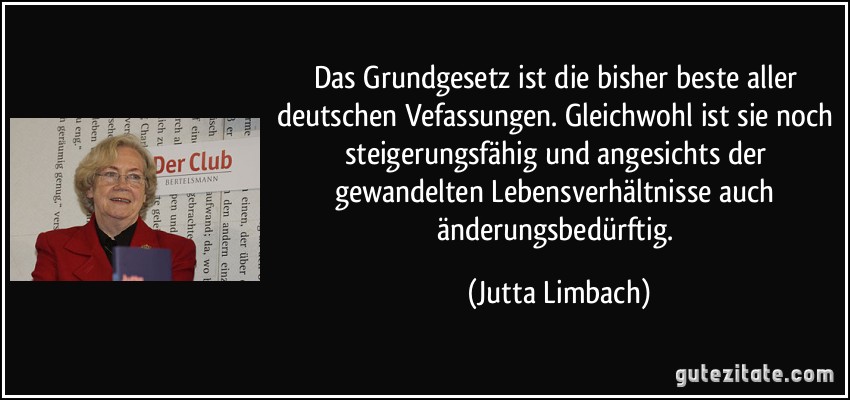 Das Grundgesetz ist die bisher beste aller deutschen Vefassungen. Gleichwohl ist sie noch steigerungsfähig und angesichts der gewandelten Lebensverhältnisse auch änderungsbedürftig. (Jutta Limbach)