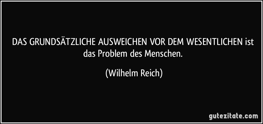 DAS GRUNDSÄTZLICHE AUSWEICHEN VOR DEM WESENTLICHEN ist das Problem des Menschen. (Wilhelm Reich)