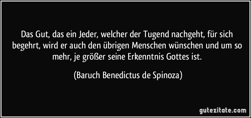 Das Gut, das ein Jeder, welcher der Tugend nachgeht, für sich begehrt, wird er auch den übrigen Menschen wünschen und um so mehr, je größer seine Erkenntnis Gottes ist. (Baruch Benedictus de Spinoza)