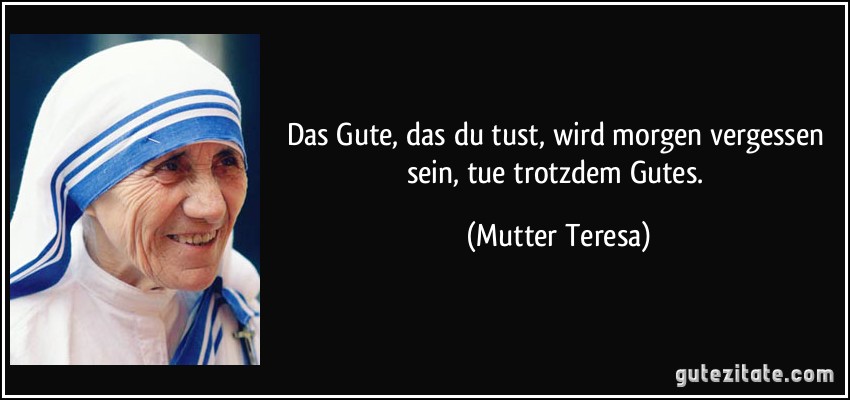 Das Gute, das du tust, wird morgen vergessen sein, tue trotzdem Gutes. (Mutter Teresa)