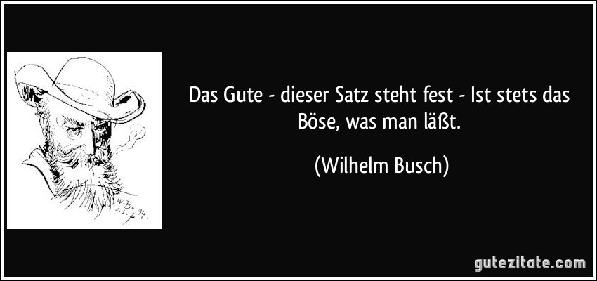 Das Gute - dieser Satz steht fest -/ Ist stets das Böse, was man läßt. (Wilhelm Busch)