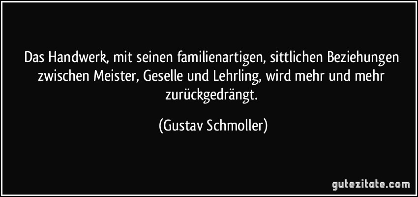 Das Handwerk, mit seinen familienartigen, sittlichen Beziehungen zwischen Meister, Geselle und Lehrling, wird mehr und mehr zurückgedrängt. (Gustav Schmoller)