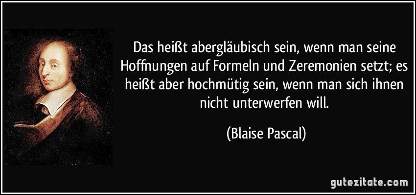 Das heißt abergläubisch sein, wenn man seine Hoffnungen auf Formeln und Zeremonien setzt; es heißt aber hochmütig sein, wenn man sich ihnen nicht unterwerfen will. (Blaise Pascal)