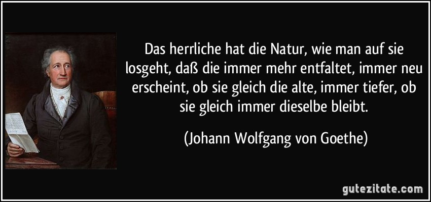 Das herrliche hat die Natur, wie man auf sie losgeht, daß die immer mehr entfaltet, immer neu erscheint, ob sie gleich die alte, immer tiefer, ob sie gleich immer dieselbe bleibt. (Johann Wolfgang von Goethe)