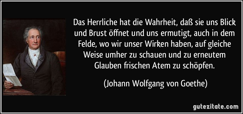 Das Herrliche hat die Wahrheit, daß sie uns Blick und Brust öffnet und uns ermutigt, auch in dem Felde, wo wir unser Wirken haben, auf gleiche Weise umher zu schauen und zu erneutem Glauben frischen Atem zu schöpfen. (Johann Wolfgang von Goethe)