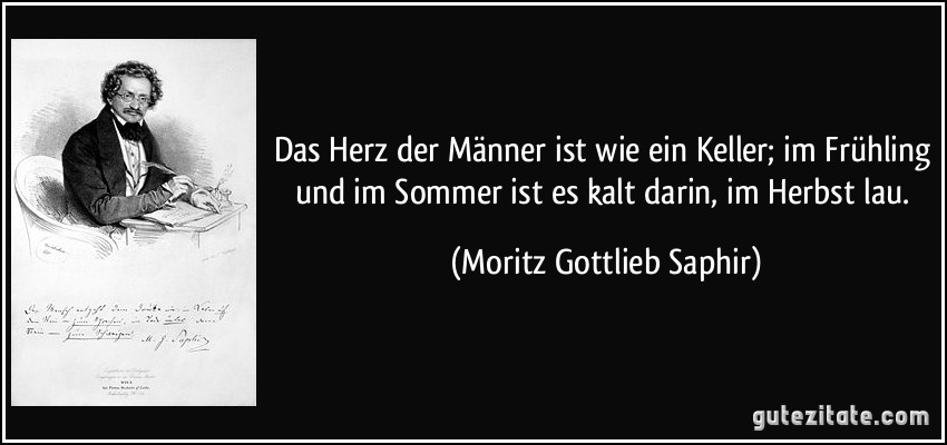 Das Herz der Männer ist wie ein Keller; im Frühling und im Sommer ist es kalt darin, im Herbst lau. (Moritz Gottlieb Saphir)
