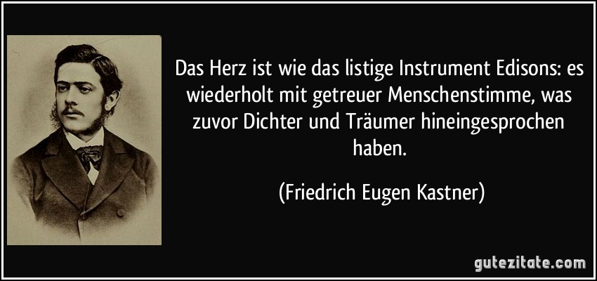 Das Herz ist wie das listige Instrument Edisons: es wiederholt mit getreuer Menschenstimme, was zuvor Dichter und Träumer hineingesprochen haben. (Friedrich Eugen Kastner)