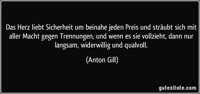 Das Herz liebt Sicherheit um beinahe jeden Preis und sträubt sich mit aller Macht gegen Trennungen, und wenn es sie vollzieht, dann nur langsam, widerwillig und qualvoll. (Anton Gill)