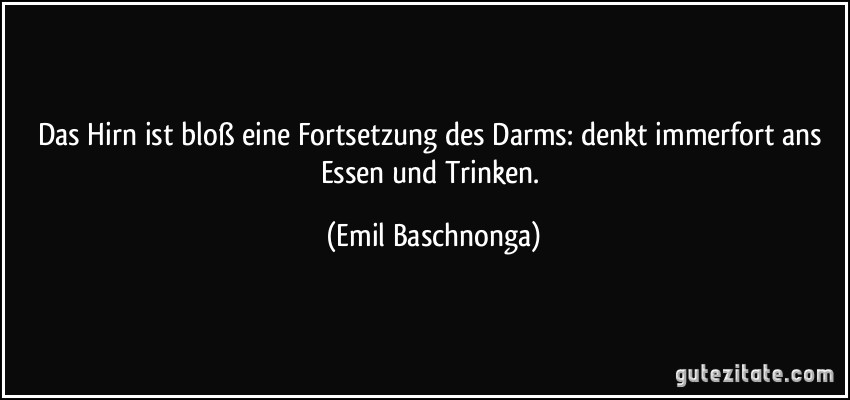 Das Hirn ist bloß eine Fortsetzung des Darms: denkt immerfort ans Essen und Trinken. (Emil Baschnonga)