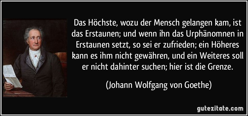 Das Höchste, wozu der Mensch gelangen kam, ist das Erstaunen; und wenn ihn das Urphänomnen in Erstaunen setzt, so sei er zufrieden; ein Höheres kann es ihm nicht gewähren, und ein Weiteres soll er nicht dahinter suchen; hier ist die Grenze. (Johann Wolfgang von Goethe)