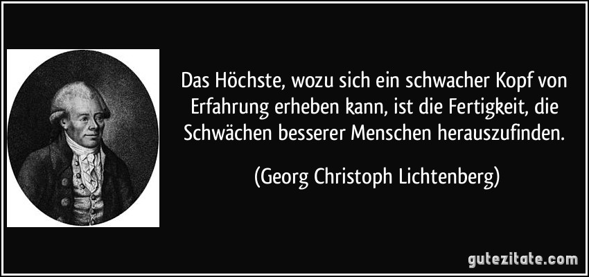 Das Höchste, wozu sich ein schwacher Kopf von Erfahrung erheben kann, ist die Fertigkeit, die Schwächen besserer Menschen herauszufinden. (Georg Christoph Lichtenberg)