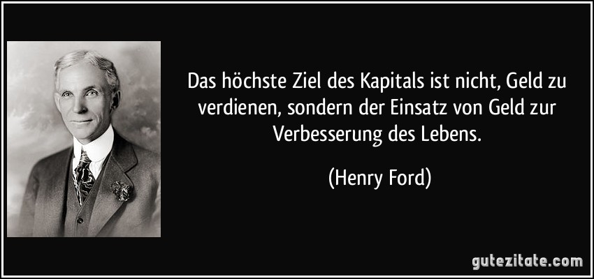 Das höchste Ziel des Kapitals ist nicht, Geld zu verdienen, sondern der Einsatz von Geld zur Verbesserung des Lebens. (Henry Ford)