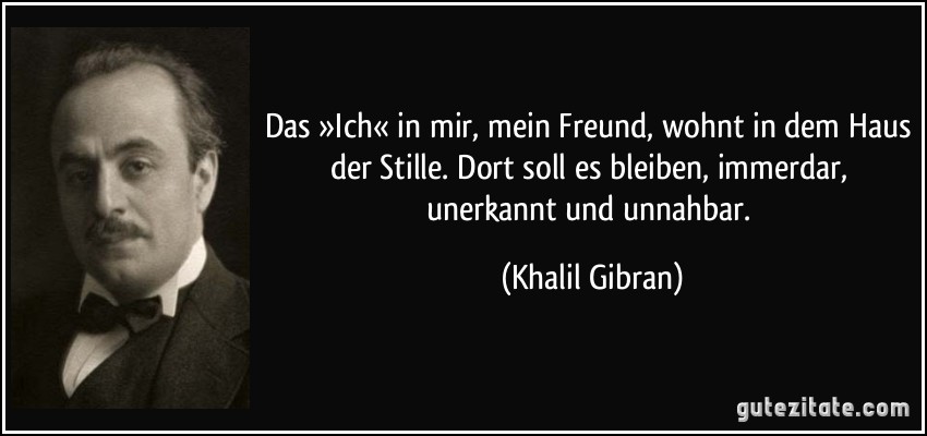 Das »Ich« in mir, mein Freund, wohnt in dem Haus der Stille. Dort soll es bleiben, immerdar, unerkannt und unnahbar. (Khalil Gibran)