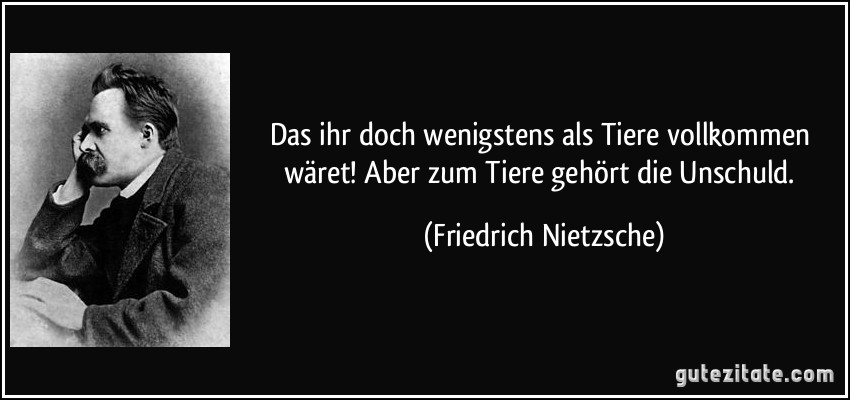 Das ihr doch wenigstens als Tiere vollkommen wäret! Aber zum Tiere gehört die Unschuld. (Friedrich Nietzsche)