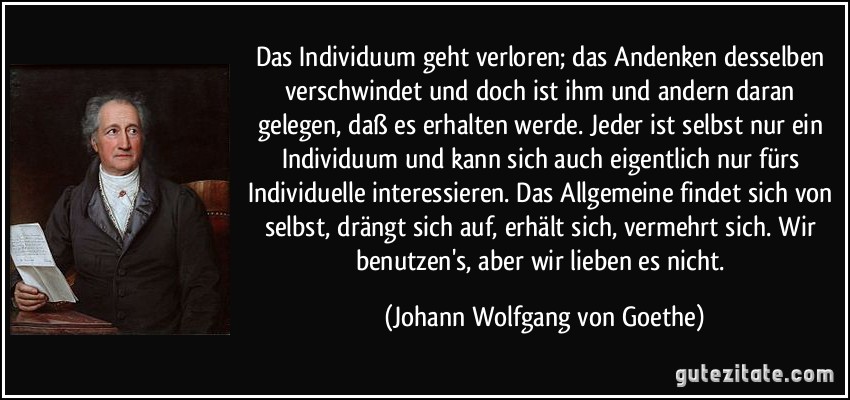 Das Individuum geht verloren; das Andenken desselben verschwindet und doch ist ihm und andern daran gelegen, daß es erhalten werde. Jeder ist selbst nur ein Individuum und kann sich auch eigentlich nur fürs Individuelle interessieren. Das Allgemeine findet sich von selbst, drängt sich auf, erhält sich, vermehrt sich. Wir benutzen's, aber wir lieben es nicht. (Johann Wolfgang von Goethe)