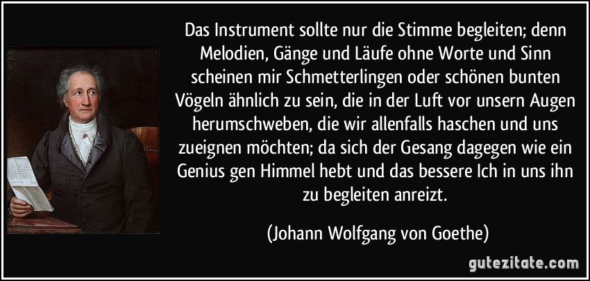 Das Instrument sollte nur die Stimme begleiten; denn Melodien, Gänge und Läufe ohne Worte und Sinn scheinen mir Schmetterlingen oder schönen bunten Vögeln ähnlich zu sein, die in der Luft vor unsern Augen herumschweben, die wir allenfalls haschen und uns zueignen möchten; da sich der Gesang dagegen wie ein Genius gen Himmel hebt und das bessere Ich in uns ihn zu begleiten anreizt. (Johann Wolfgang von Goethe)