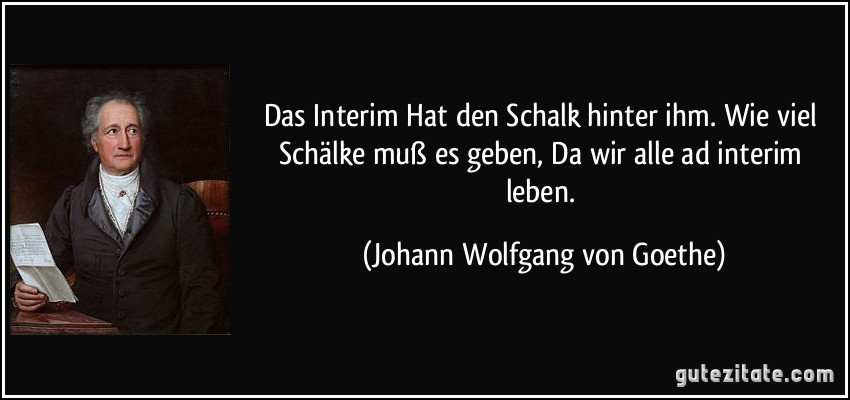 Das Interim Hat den Schalk hinter ihm. Wie viel Schälke muß es geben, Da wir alle ad interim leben. (Johann Wolfgang von Goethe)