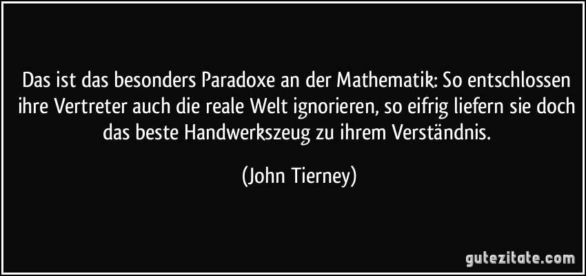 Das ist das besonders Paradoxe an der Mathematik: So entschlossen ihre Vertreter auch die reale Welt ignorieren, so eifrig liefern sie doch das beste Handwerkszeug zu ihrem Verständnis. (John Tierney)