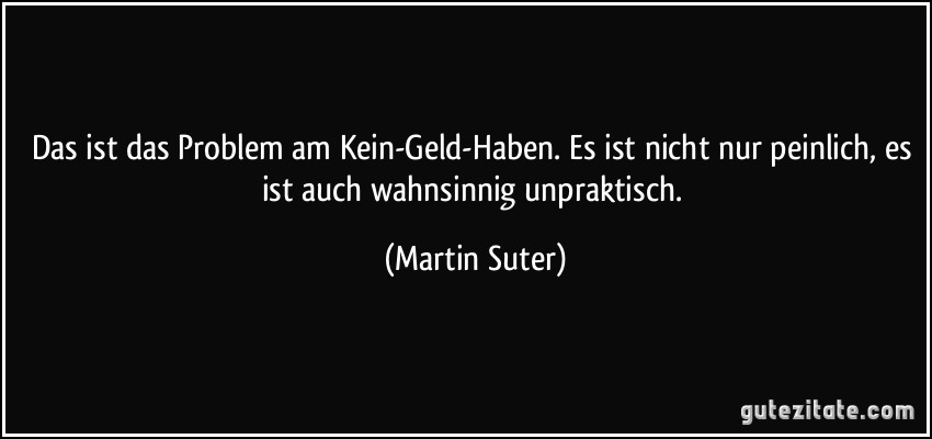 Das ist das Problem am Kein-Geld-Haben. Es ist nicht nur peinlich, es ist auch wahnsinnig unpraktisch. (Martin Suter)