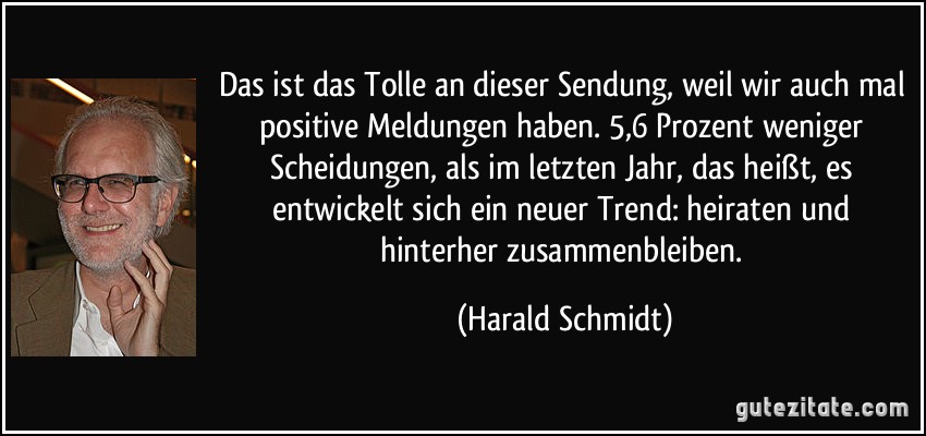 Das ist das Tolle an dieser Sendung, weil wir auch mal positive Meldungen haben. 5,6 Prozent weniger Scheidungen, als im letzten Jahr, das heißt, es entwickelt sich ein neuer Trend: heiraten und hinterher zusammenbleiben. (Harald Schmidt)