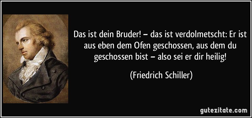Das ist dein Bruder! – das ist verdolmetscht: Er ist aus eben dem Ofen geschossen, aus dem du geschossen bist – also sei er dir heilig! (Friedrich Schiller)