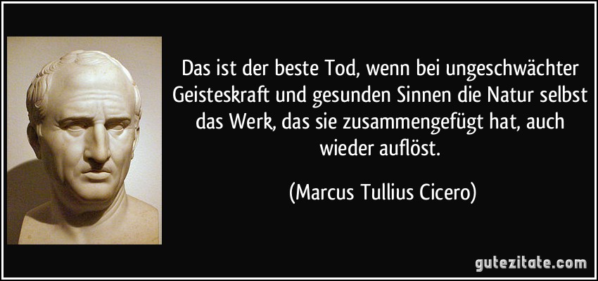 Das ist der beste Tod, wenn bei ungeschwächter Geisteskraft und gesunden Sinnen die Natur selbst das Werk, das sie zusammengefügt hat, auch wieder auflöst. (Marcus Tullius Cicero)