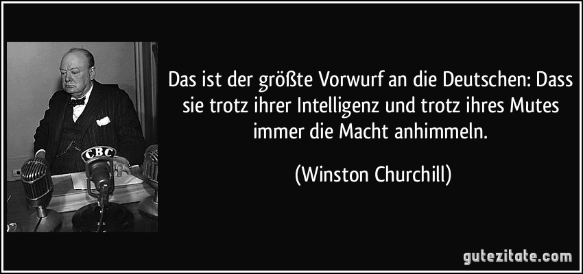 Das ist der größte Vorwurf an die Deutschen: Dass sie trotz ihrer Intelligenz und trotz ihres Mutes immer die Macht anhimmeln. (Winston Churchill)