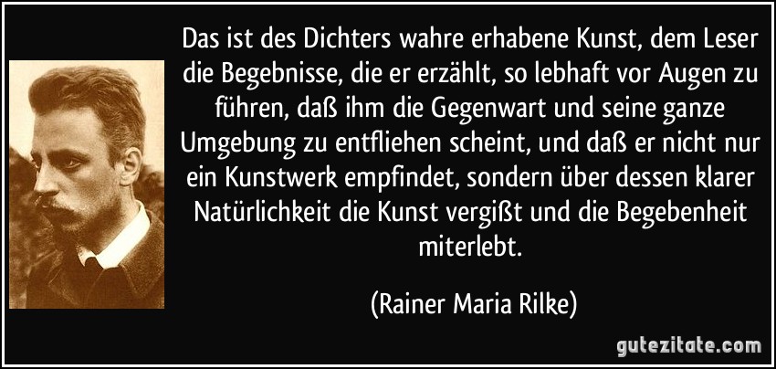 Das ist des Dichters wahre erhabene Kunst, dem Leser die Begebnisse, die er erzählt, so lebhaft vor Augen zu führen, daß ihm die Gegenwart und seine ganze Umgebung zu entfliehen scheint, und daß er nicht nur ein Kunstwerk empfindet, sondern über dessen klarer Natürlichkeit die Kunst vergißt und die Begebenheit miterlebt. (Rainer Maria Rilke)